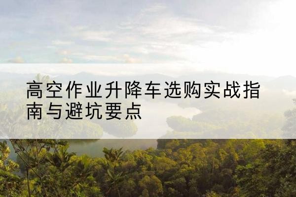 松江区升降车怎么选-高空作业升降车选购实战指南与避坑要点