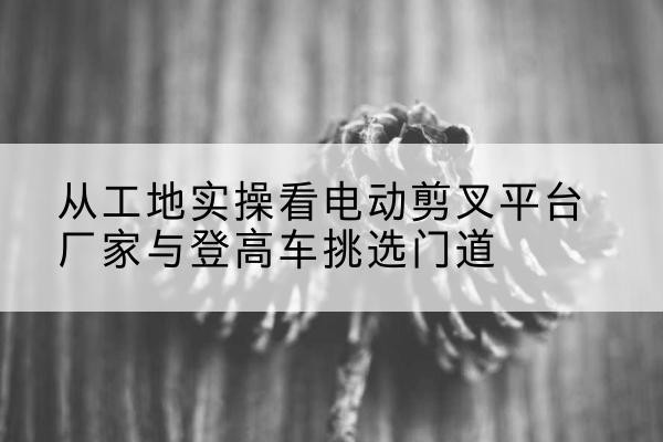 松江区电动剪叉升降平台厂家-从工地实操看电动剪叉平台厂家与登高车挑选门道