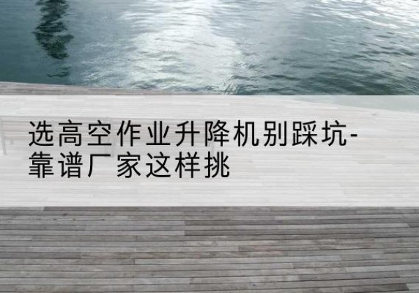 松江区剪叉式升降机厂家-选高空作业升降机别踩坑-靠谱厂家这样挑