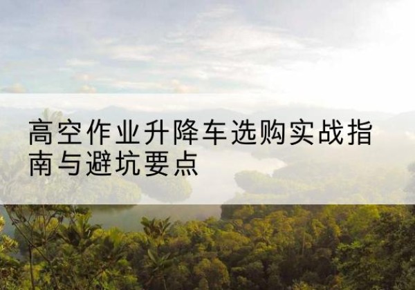 松江区升降车怎么选-高空作业升降车选购实战指南与避坑要点