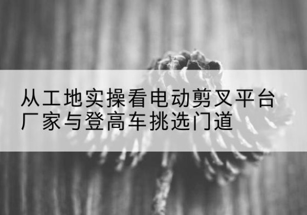 松江区电动剪叉升降平台厂家-从工地实操看电动剪叉平台厂家与登高车挑选门道